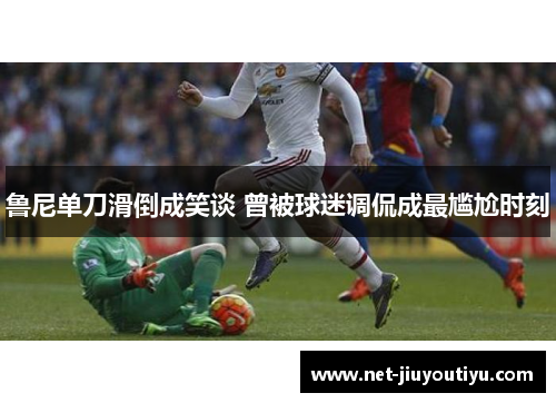 鲁尼单刀滑倒成笑谈 曾被球迷调侃成最尴尬时刻