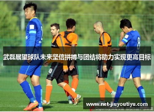 武磊展望球队未来坚信拼搏与团结将助力实现更高目标