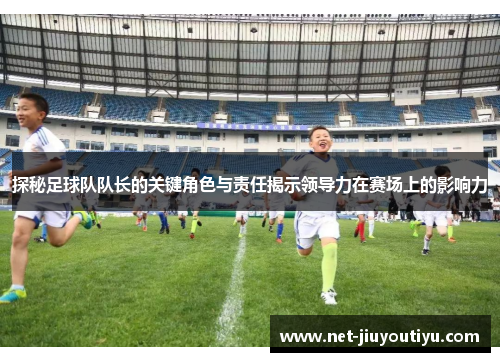 探秘足球队队长的关键角色与责任揭示领导力在赛场上的影响力