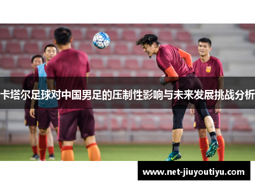 卡塔尔足球对中国男足的压制性影响与未来发展挑战分析