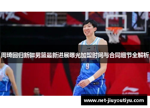周琦回归新疆男篮最新进展曝光加盟时间与合同细节全解析