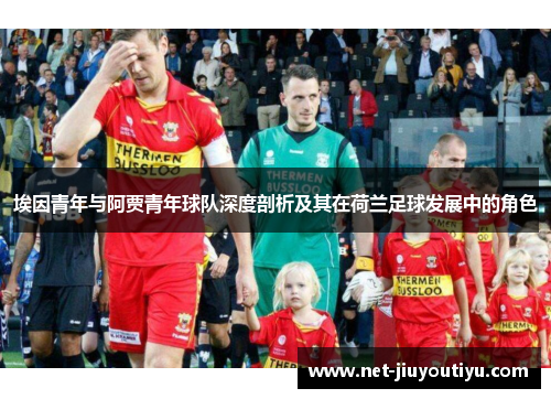 埃因青年与阿贾青年球队深度剖析及其在荷兰足球发展中的角色